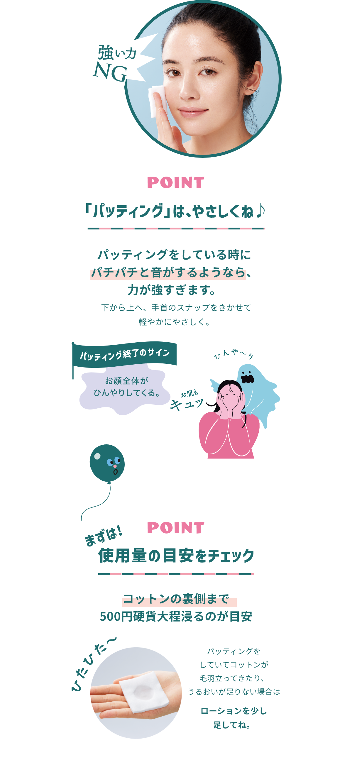 強い力NG POINT 「パッティング」は、やさしくね♪ パッティングをしている時にパチパチと音がするようなら、力が強すぎます。 下から上へ、手首のスナップをきかせて軽やかにやさしく。 パッティング終了のサイン お顔全体がひんやりしている。 POINT 使用量の目安をチェック コットンの裏側まで500円硬貨大程浸かるのが目安 ひたひた～ パッティングをしていてコットンが毛羽立ってきたり、うるおいが足りない場合はローションを少し足してね。