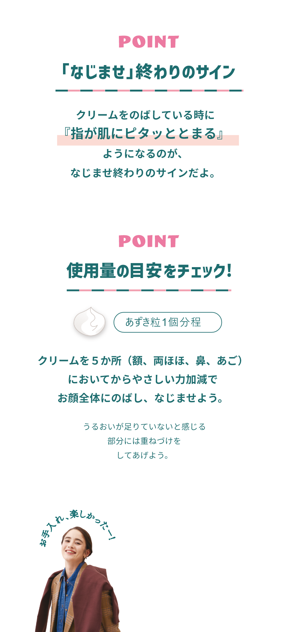POINT 「なじませ」終わりのサイン クリームをのばしている時に「指が肌にピタッととまる」ようになるのが、なじませ終わりのサインだよ。 POINT 使用量の目安をチェック あずき粒1個分程 クリームを５か所（額、両ほほ、鼻、あご）においてからやさしい力加減でお顔全体にのばし、なじませよう。うるおいが足りていないと感じる部分には重ねづけをしてあげよう。