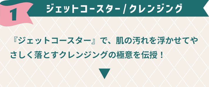 1,ジェットコースター / クレンジング　『ジェットコースター』で、肌の汚れを浮かせてやさしく落とすクレンジングの極意を伝授！