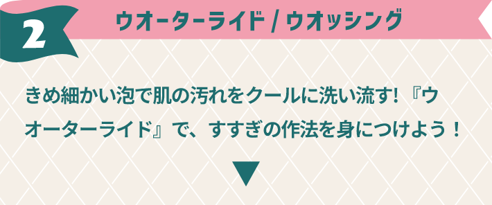 2,ウオーターランド / ウオッシング きめ細かい泡で肌の汚れをクールに洗い流す! 『ウオーターライド』で、すすぎの作法を身につけよう！