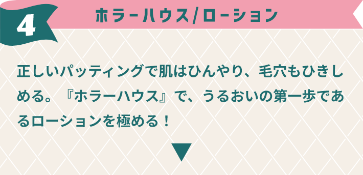 4,ホラーハウス / 正しいパッティングで肌はひんやり、毛穴もひきしめる。『ホラーハウス』で、うるおいの第一歩であるローションを極める！
