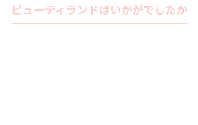 ビューティランドはいかがでしたか あなたのお手入れの力加減や終わりのサインなどを、お店の美肌レッスンで一度チェックしてみませんか