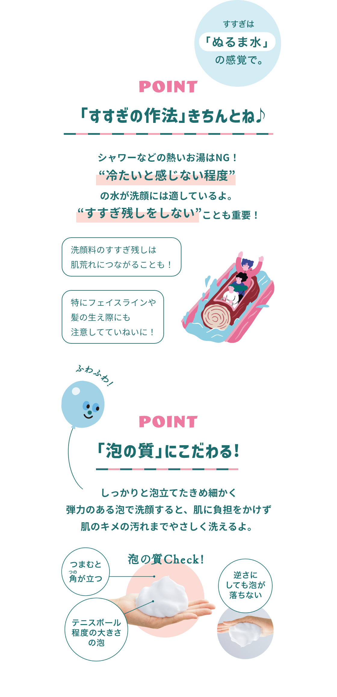 すすぎは「ぬるま水」の感覚で。 POINT 「すすぎの作法」きちんとね♪ シャワーなどの熱いお湯はNG! 冷たいと感じない程度 の水が洗顔には適してるよ。 すすぎ残しをしない ことも重要! 洗顔料のすすぎ残しは肌荒れにつながることも！ 特にフェイスラインや髪の生え際にも注意してていねいに！ POINT 「泡質」にこだわる! しっかりと泡立てたきめ細かく弾力のある泡で洗顔すると、肌に負担をかけず肌のキメの汚れまでやさしく洗えるよ。つまむと角が立つ テニスボール程度の大きさの泡 逆さにしても泡が落ちない