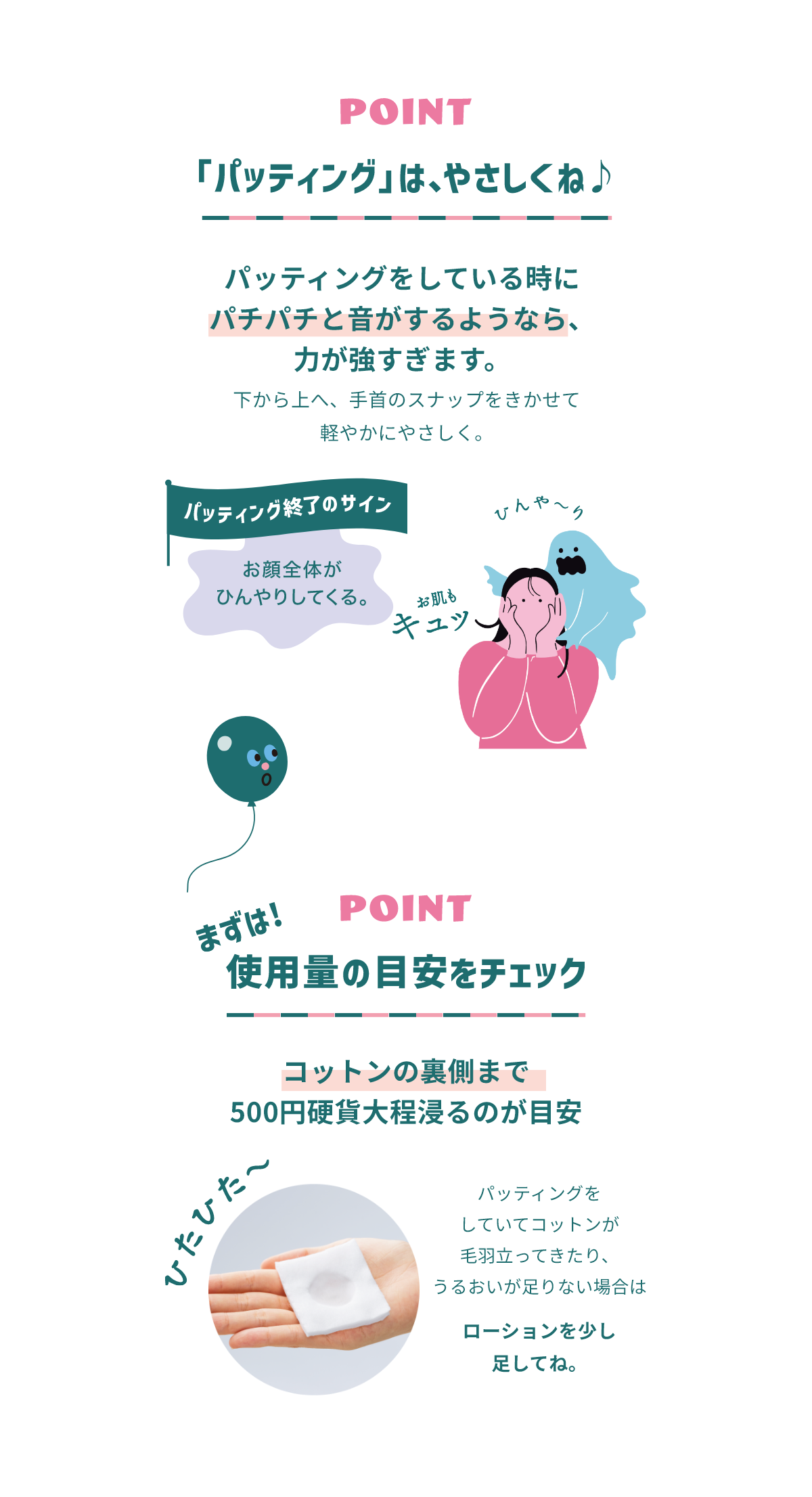 POINT 「パッティング」は、やさしくね♪ パッティングをしている時にパチパチと音がするようなら、力が強すぎます。 下から上へ、手首のスナップをきかせて軽やかにやさしく。 パッティング終了のサイン お顔全体がひんやりしている。 POINT 使用量の目安をチェック コットンの裏側まで500円硬貨大程浸かるのが目安 ひたひた～ パッティングをしていてコットンが毛羽立ってきたり、うるおいが足りない場合はローションを少し足してね。