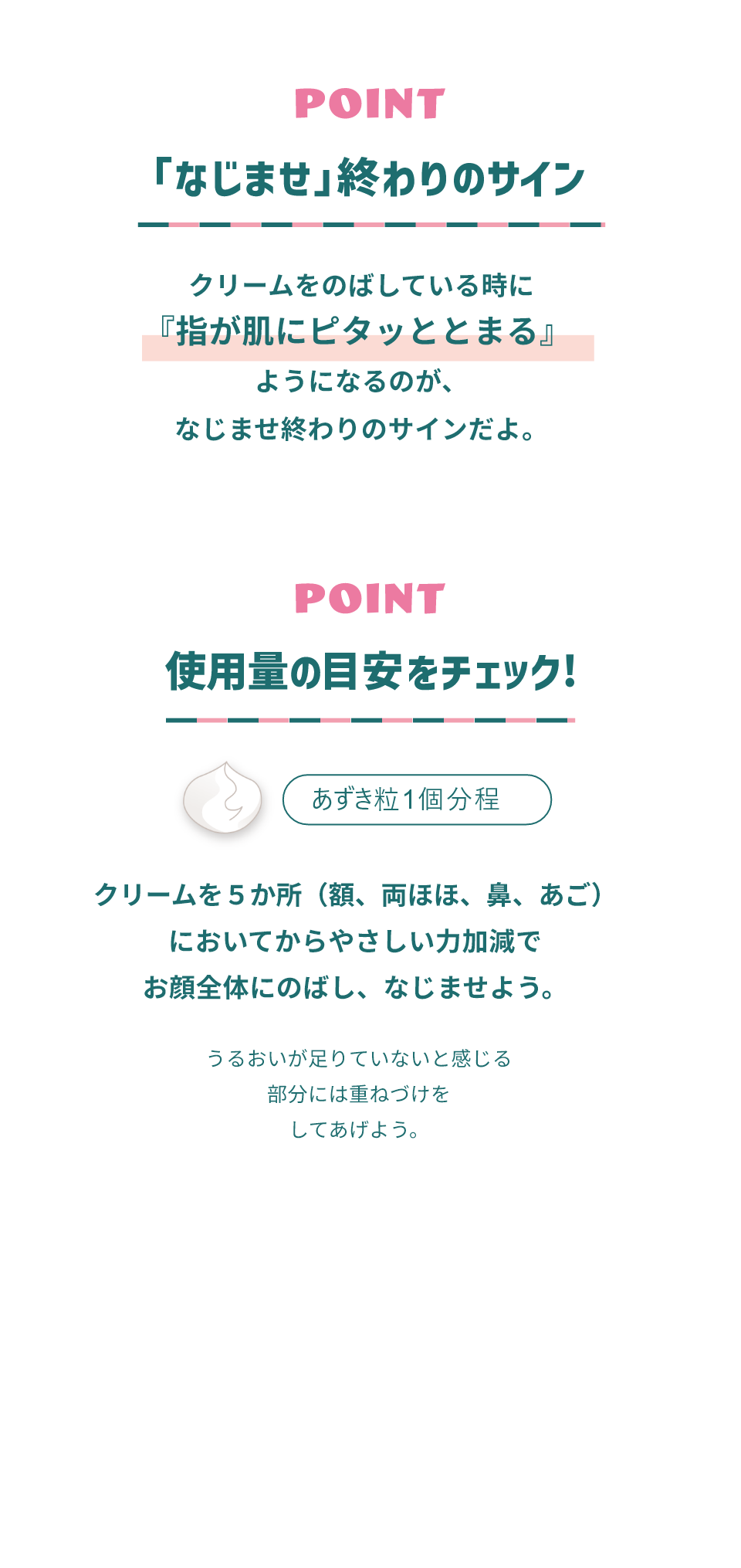 POINT 「なじませ」終わりのサイン クリームをのばしている時に「指が肌にピタッととまる」ようになるのが、なじませ終わりのサインだよ。 POINT 使用量の目安をチェック あずき粒1個分程 クリームを５か所（額、両ほほ、鼻、あご）においてからやさしい力加減でお顔全体にのばし、なじませよう。うるおいが足りていないと感じる部分には重ねづけをしてあげよう。
