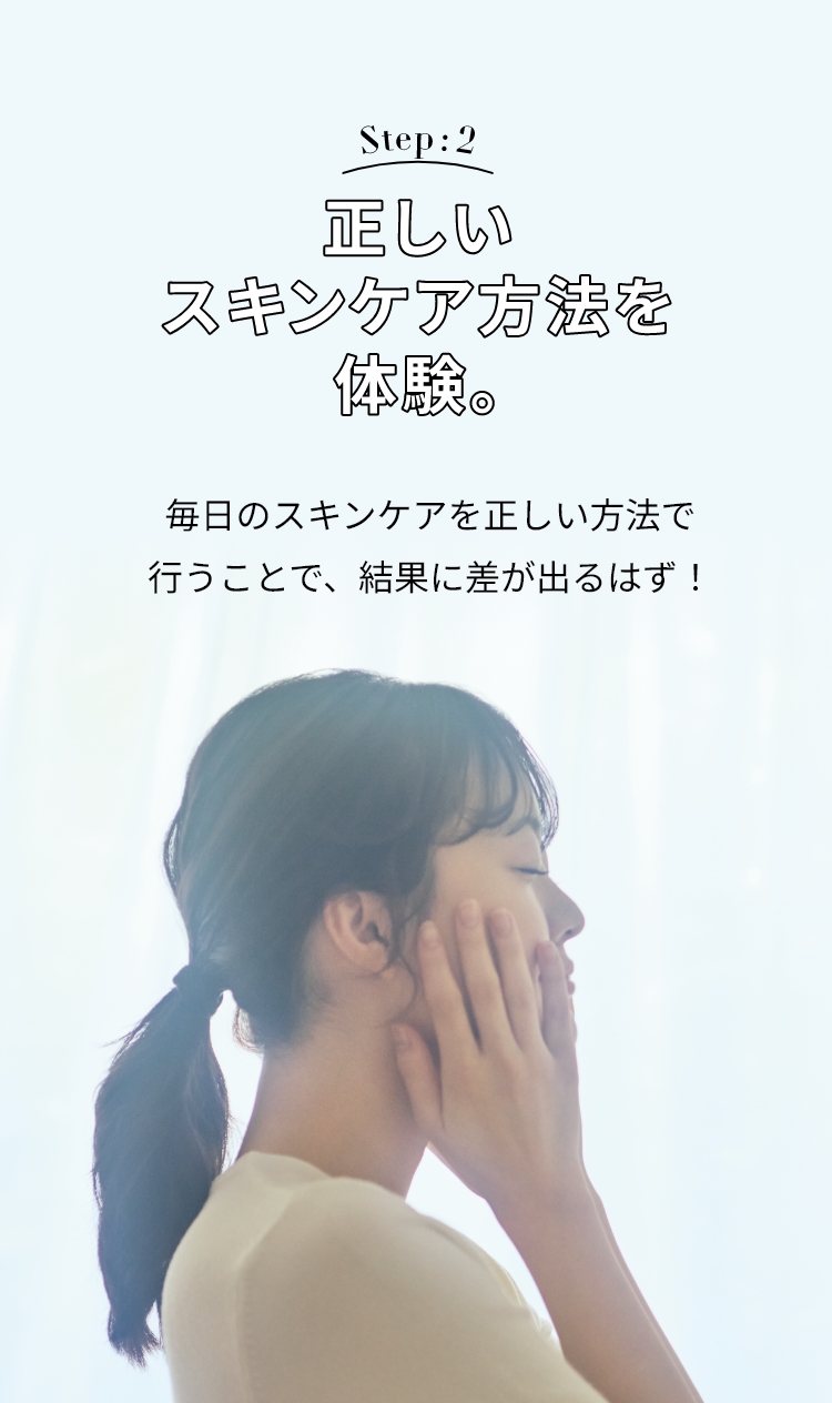 Step: 2 正しいスキンケア方法を体験。 毎日のスキンケアを正しい方法で行うことで、結果に差が出るはず！