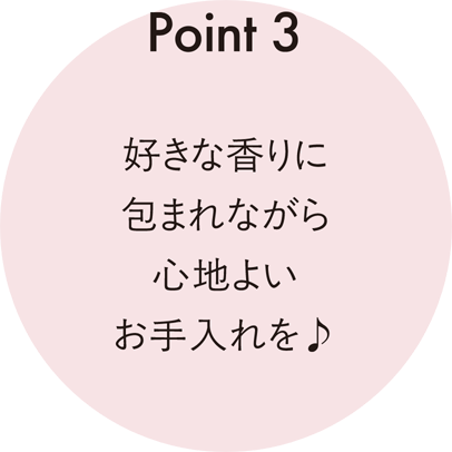 Point 3 好きな香りに包まれながら心地よいお手入れを♪