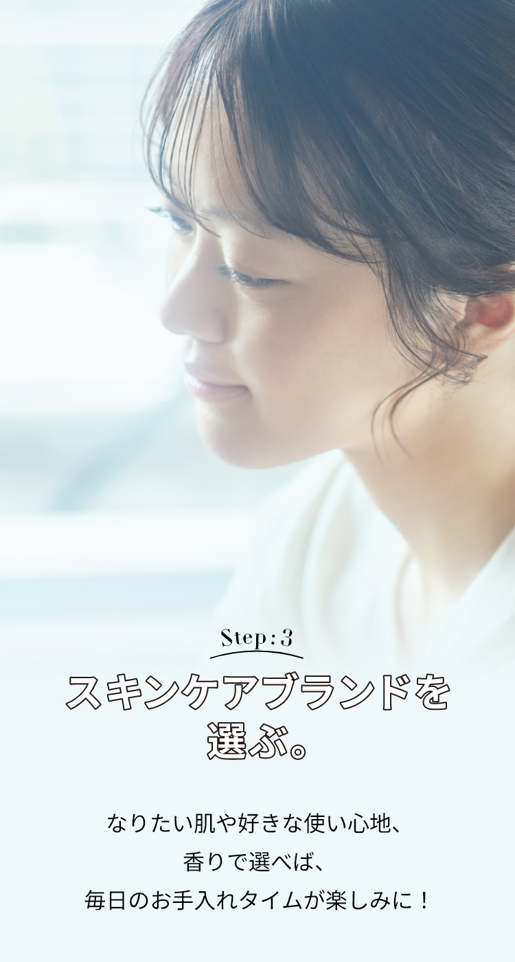 Step: 3 スキンケアブランドを選ぶ。 なりたい肌や好きな使い心地、香りで選べば、毎日のお手入れタイムが楽しみに！