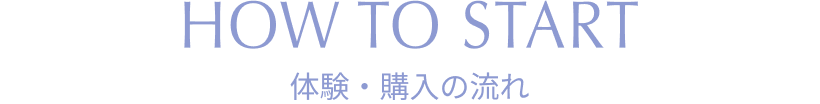HOW TO START 体験・購入の流れ