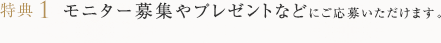 特典1 モニター募集やプレゼントなどにご応募いただけます。