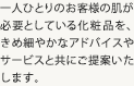 一人ひとりのお客様の肌が必要としている化粧品を、きめ細やかなアドバイスやサービスと共にご提案いた
します。