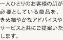 一人ひとりのお客様の肌が必要としている商品を、きめ細やかなアドバイスやサービスと共にご提案いた
します。