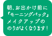 朝、お出かけ前に『モーニングパック』 メイクアップののりがよくなります!