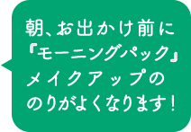 朝、お出かけ前に『モーニングパック』 メイクアップののりがよくなります！