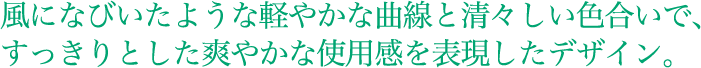 風になびいたような軽やかな曲線と清々しい色合いで、すっきりとした爽やかな使用感を表現したデザイン。