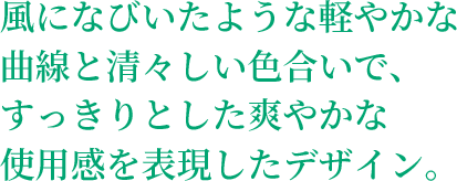 風になびいたような軽やかな曲線と清々しい色合いで、すっきりとした爽やかな使用感を表現したデザイン。