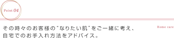 その時々のお客様の“なりたい肌”をご一緒に考え、自宅でのお手入れ方法をアドバイス。