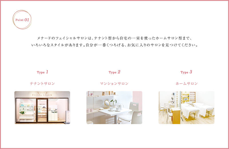 メナードのフェイシャルサロンは、テナント型から自宅の一室を使ったホームサロン型まで、いろいろなスタイルがあります。自分が一番くつろげる、お気に入りりのサロンを見つけてください。