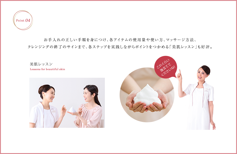 お手入れの正しい手順を身につけ、各アイテムの使用量や使い方、マッサージ方法、クレンジングの終了のサインまで、各ステップを実践しながらポイントをつかめる「美肌レッスン」も好評。