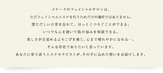 メナードのフェイシャルサロンは、ただフェイシャルエステを行うためだけの場所ではありません。慌ただしい日常を忘れて、ほっとくつろぐことができる。いつでも心を開いて肌の悩みを相談できる。美しさが目覚めるよろこびを感じ、心まで晴れやかになれる・・・。そんな存在でありたいと思っています。あなたに寄り添うエステセラピストが、その手に込めた想いをお届けします。