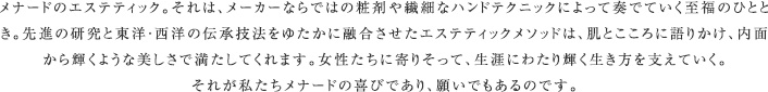 メナードのエステティック。それは、メーカーならではの粧剤や繊細なハンドテクニックによって奏でていく至福のひととき。先進の研究と東洋・西洋の伝承技法をゆたかに融合させたエステティックメソッドは、肌とこころに語りかけ、内面から輝くような美しさで満たしてくれます。女性たちに寄りそって、生涯にわたり輝く生き方を支えていく。それが私たちメナードの喜びであり、願いでもあるのです。