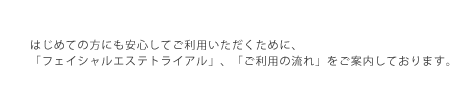 はじめての方にも安心してご利用いただくために、「フェイシャルエステトライアル」、「ご利用の流れ」をご案内しております。