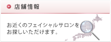 店舗情報 お近くのフェイシャルサロンをお探しいただけます。