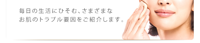 毎日の生活にひそむ、さまざまなお肌のトラブル要因をご紹介します。