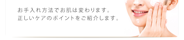 お手入れ方法でお肌は変わります。正しいケアのポイントをご紹介します。