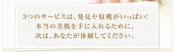 3つのサービスは、発見や収穫がいっぱい！ 本当の美肌を手に入れるために、 次は、あなたが体験してください。