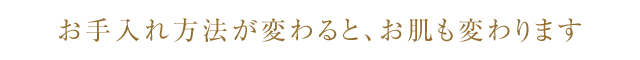 お手入れ方法が変わると、お肌も変わります