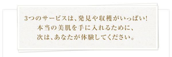 3つのサービスは、発見や収穫がいっぱい！本当の美肌を手に入れるために、次は、あなたが体験してください。