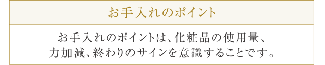 お手入れのポイント お手入れのポイントは、化粧品の使用量、力加減、終わりのサインを意識することです。