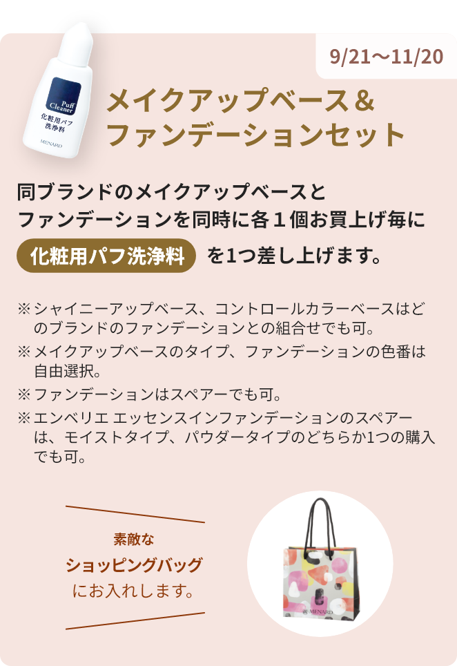 9/21～11/20 メイクアップベース&ファンデーションセット 同ブランドのメイクアップベースとファンデーションを同時に各1個お買い上げ毎に化粧用パフ洗浄料を1つ差し上げます。 素敵なショッピングバッグにお入れします。