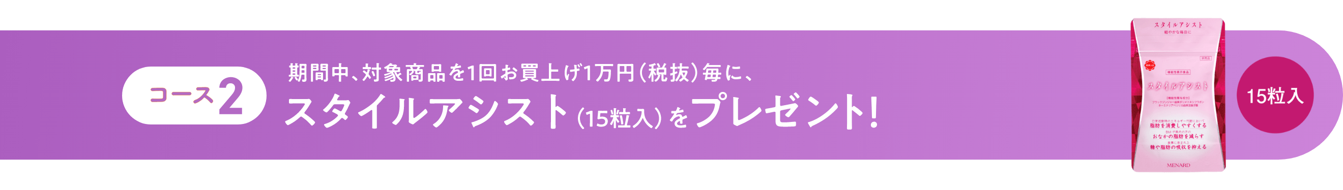 コース2 期間中、対象商品を1回お買上げ1万円(税抜)毎に、スタイルアシスト(15粒入)をプレゼント!