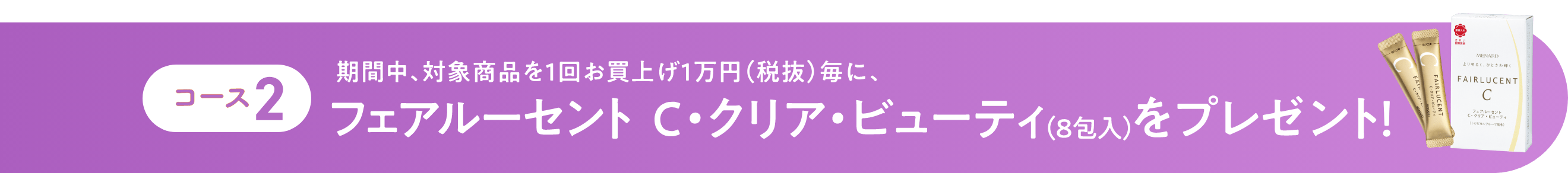 コース2 期間中、対象商品を1回お買上げ1万円(税抜)毎に、フェアルーセント C・クリア・ビューティ(8包入)をプレゼント!
