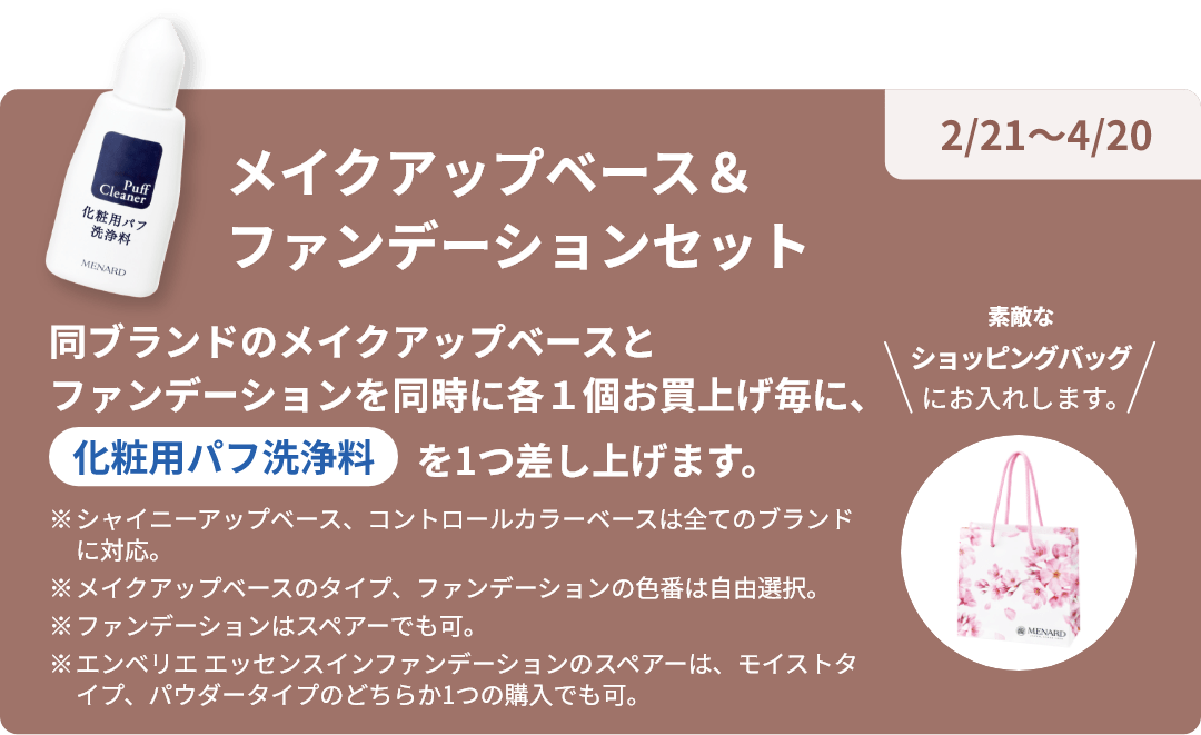 2/21~4/20 メイクアップベース&ファンデーションセット 同ブランドのメイクアップベースとファンデーションを同時に各1個お買上げ毎に化粧用パフ洗浄料を1つ差し上げます。素敵なショッピングバックにお入れします。