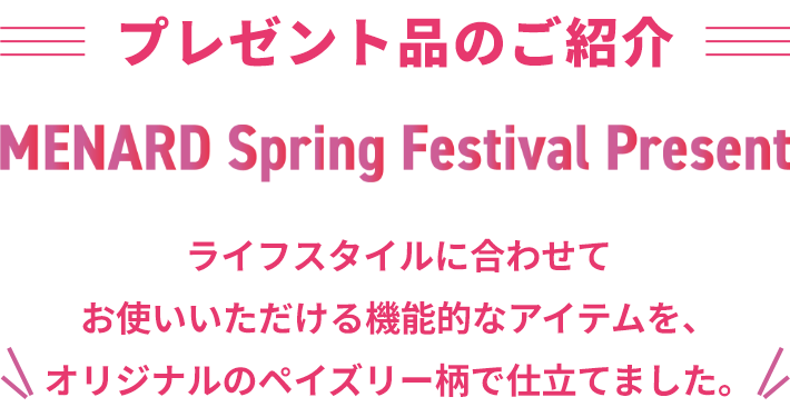 プレゼント品のご紹介 MENARD Spring Festival Present ライフスタイルに合わせてお使いいただける機能的なアイテムを、オリジナルのペイズリー柄で仕立てました。