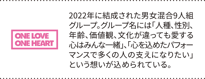 2022年に結成された男女混合9人組グループ。グループ名には「人種、性別、年齢、価値観、文化が違っても愛する心はみんな一緒」、「心を込めたパフォーマンスで多くの人の支えになりたい」という想いが込められている。
